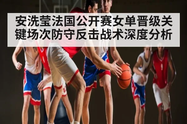 安洗莹法国公开赛女单晋级关键场次防守反击战术深度分析